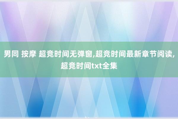 男同 按摩 超竞时间无弹窗，超竞时间最新章节阅读，超竞时间txt全集