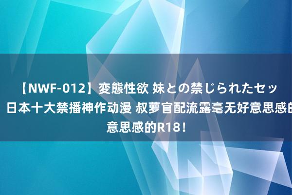 【NWF-012】変態性欲 妹との禁じられたセックス。 日本十大禁播神作动漫 叔萝官配流露毫无好意思感的R18！