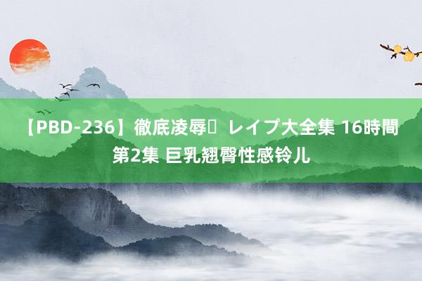 【PBD-236】徹底凌辱・レイプ大全集 16時間 第2集 巨乳翘臀性感铃儿