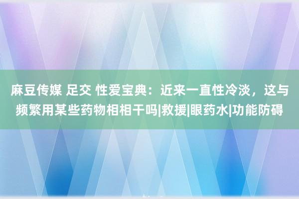 麻豆传媒 足交 性爱宝典：近来一直性冷淡，这与频繁用某些药物相相干吗|救援|眼药水|功能防碍