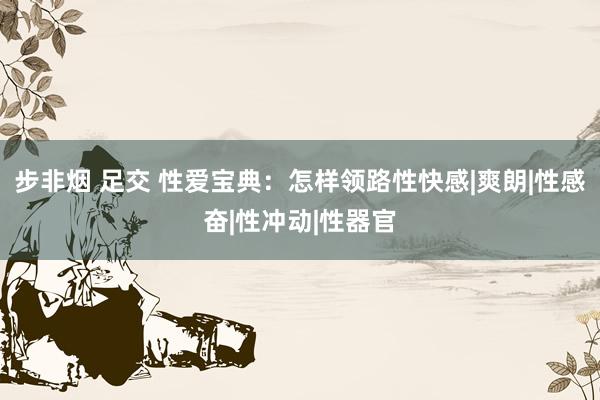 步非烟 足交 性爱宝典：怎样领路性快感|爽朗|性感奋|性冲动|性器官