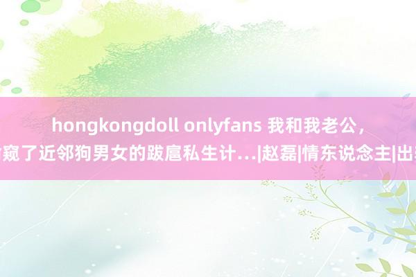 hongkongdoll onlyfans 我和我老公，偷窥了近邻狗男女的跋扈私生计…|赵磊|情东说念主|出轨