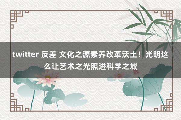 twitter 反差 文化之源素养改革沃土！光明这么让艺术之光照进科学之城