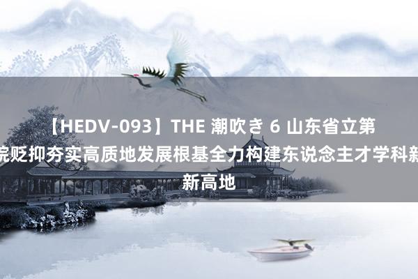 【HEDV-093】THE 潮吹き 6 山东省立第三病院贬抑夯实高质地发展根基全力构建东说念主才学科新高地