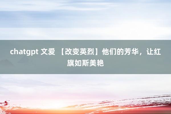 chatgpt 文爱 【改变英烈】他们的芳华，让红旗如斯美艳