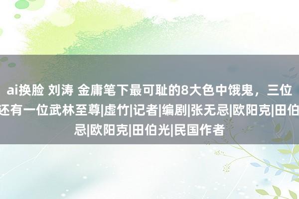 ai换脸 刘涛 金庸笔下最可耻的8大色中饿鬼，三位主角上榜，还有一位武林至尊|虚竹|记者|编剧|张无忌|欧阳克|田伯光|民国作者