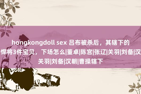 hongkongdoll sex 吕布被杀后，其辖下的1位谋臣9大悍将3件宝贝，下场怎么|董卓|陈宫|张辽|关羽|刘备|汉朝|曹操辖下