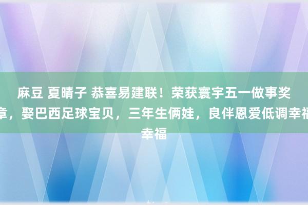 麻豆 夏晴子 恭喜易建联！荣获寰宇五一做事奖章，娶巴西足球宝贝，三年生俩娃，良伴恩爱低调幸福