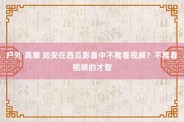 户外 高潮 如安在西瓜影音中不雅看视频？不雅看视频的才智