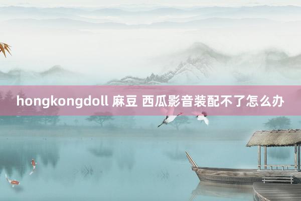 hongkongdoll 麻豆 西瓜影音装配不了怎么办