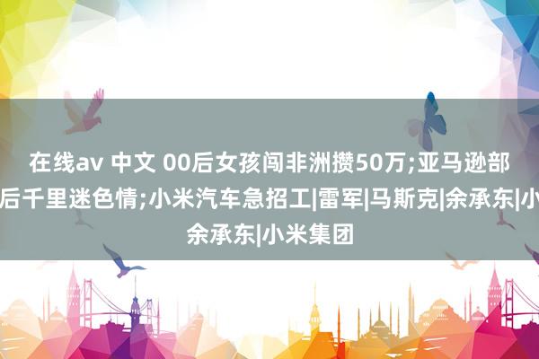 在线av 中文 00后女孩闯非洲攒50万;亚马逊部落通网后千里迷色情;小米汽车急招工|雷军|马斯克|余承东|小米集团