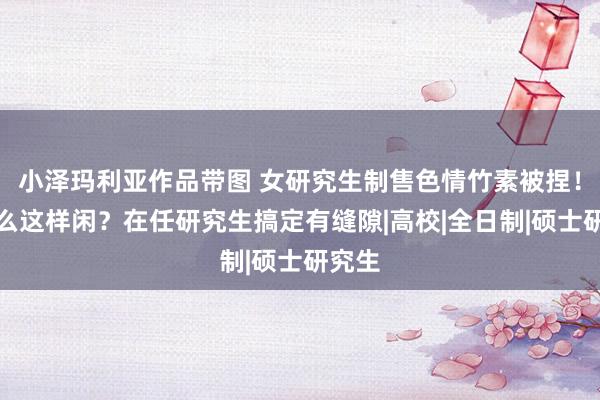 小泽玛利亚作品带图 女研究生制售色情竹素被捏！为什么这样闲？在任研究生搞定有缝隙|高校|全日制|硕士研究生