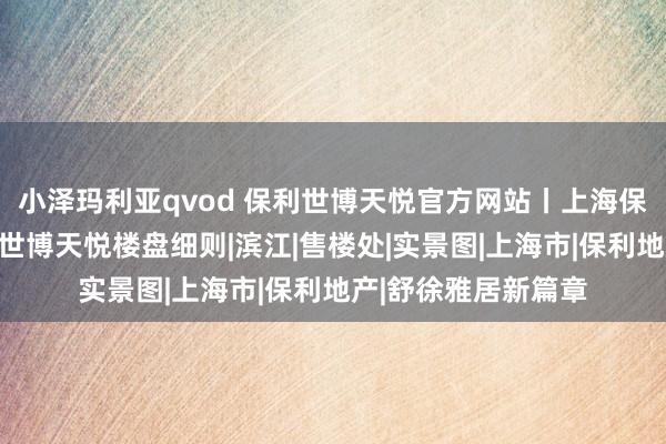 小泽玛利亚qvod 保利世博天悦官方网站丨上海保利世博天悦丨保利世博天悦楼盘细则|滨江|售楼处|实景图|上海市|保利地产|舒徐雅居新篇章