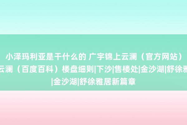 小泽玛利亚是干什么的 广宇锦上云澜（官方网站）广宇锦上云澜（百度百科）楼盘细则|下沙|售楼处|金沙湖|舒徐雅居新篇章