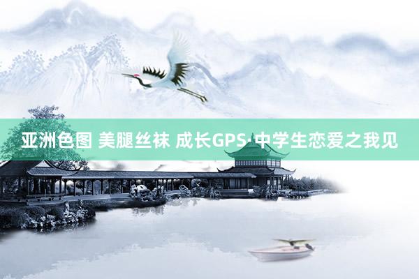 亚洲色图 美腿丝袜 成长GPS·中学生恋爱之我见