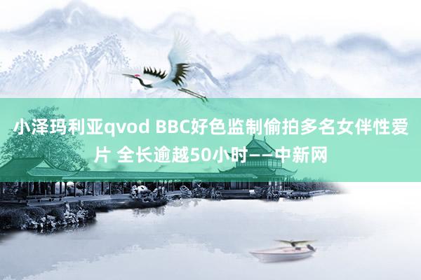 小泽玛利亚qvod BBC好色监制偷拍多名女伴性爱片 全长逾越50小时——中新网