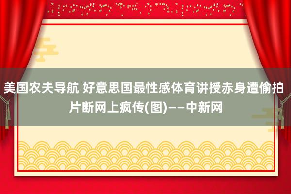 美国农夫导航 好意思国最性感体育讲授赤身遭偷拍 片断网上疯传(图)——中新网