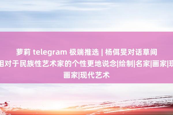 萝莉 telegram 极端推选 | 杨佴旻对话草间弥生：相对于民族性艺术家的个性更地说念|绘制|名家|画家|现代艺术