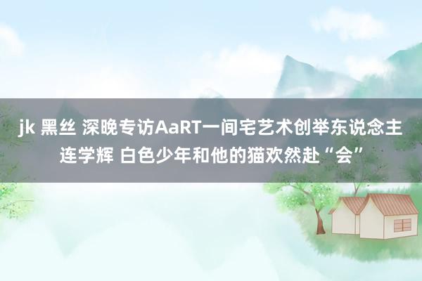 jk 黑丝 深晚专访AaRT一间宅艺术创举东说念主连学辉 白色少年和他的猫欢然赴“会”