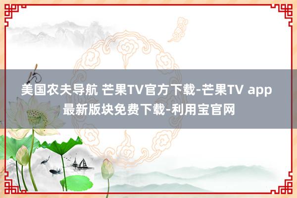 美国农夫导航 芒果TV官方下载-芒果TV app 最新版块免费下载-利用宝官网