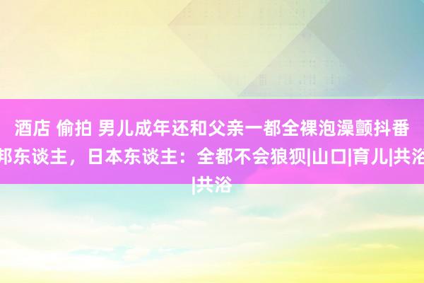 酒店 偷拍 男儿成年还和父亲一都全裸泡澡颤抖番邦东谈主，日本东谈主：全都不会狼狈|山口|育儿|共浴