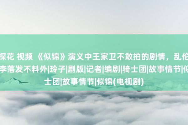 探花 视频 《似锦》演义中王家卫不敢拍的剧情，乱伦、偷窥，李李落发不料外|玲子|剧版|记者|编剧|骑士团|故事情节|似锦(电视剧)