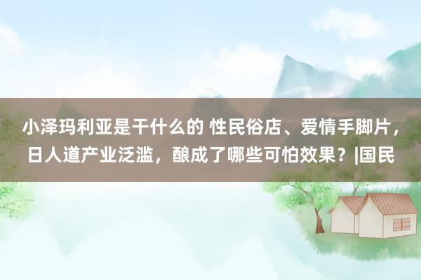 小泽玛利亚是干什么的 性民俗店、爱情手脚片，日人道产业泛滥，酿成了哪些可怕效果？|国民