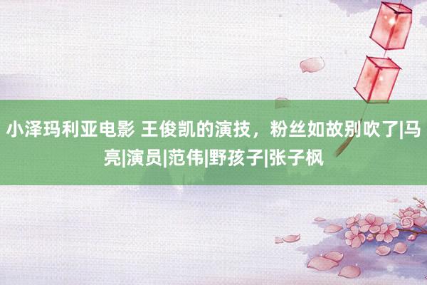 小泽玛利亚电影 王俊凯的演技，粉丝如故别吹了|马亮|演员|范伟|野孩子|张子枫