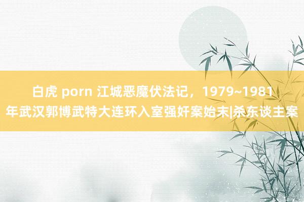 白虎 porn 江城恶魔伏法记，1979~1981年武汉郭博武特大连环入室强奸案始末|杀东谈主案