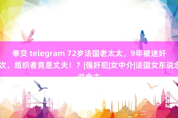 拳交 telegram 72岁法国老太太，9年被迷奸92次，组织者竟是丈夫！？|强奸犯|女中介|法国女东说念主