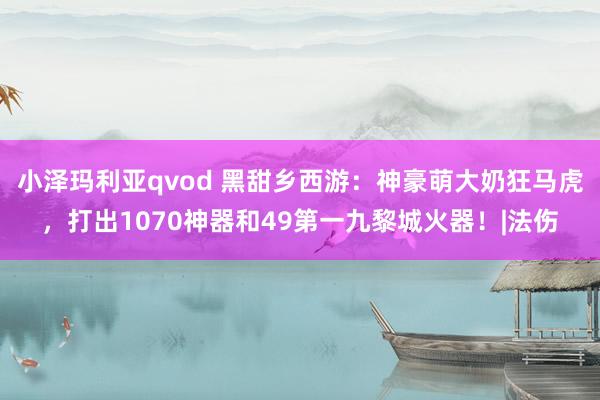 小泽玛利亚qvod 黑甜乡西游：神豪萌大奶狂马虎，打出1070神器和49第一九黎城火器！|法伤