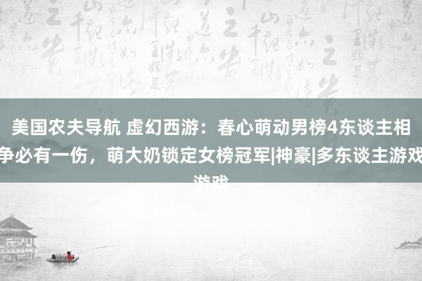 美国农夫导航 虚幻西游：春心萌动男榜4东谈主相争必有一伤，萌大奶锁定女榜冠军|神豪|多东谈主游戏