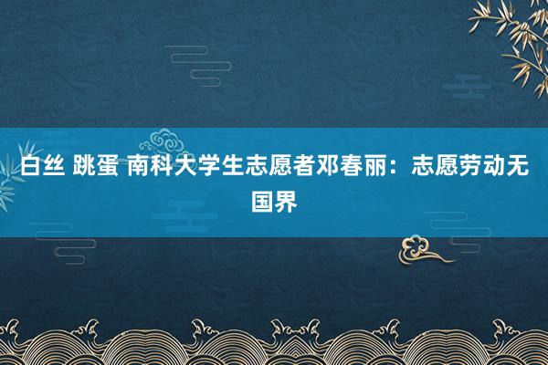 白丝 跳蛋 南科大学生志愿者邓春丽：志愿劳动无国界