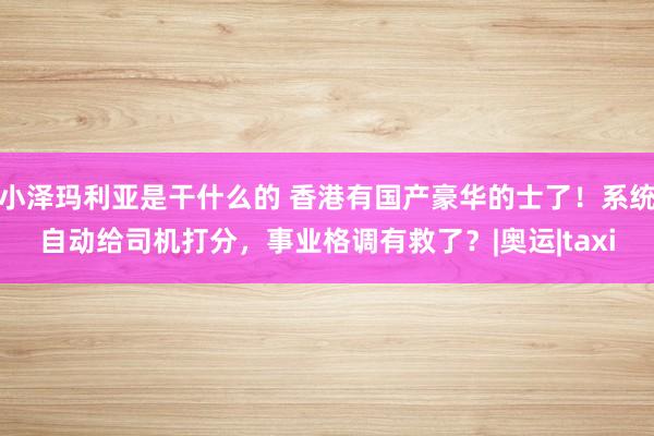 小泽玛利亚是干什么的 香港有国产豪华的士了！系统自动给司机打分，事业格调有救了？|奥运|taxi