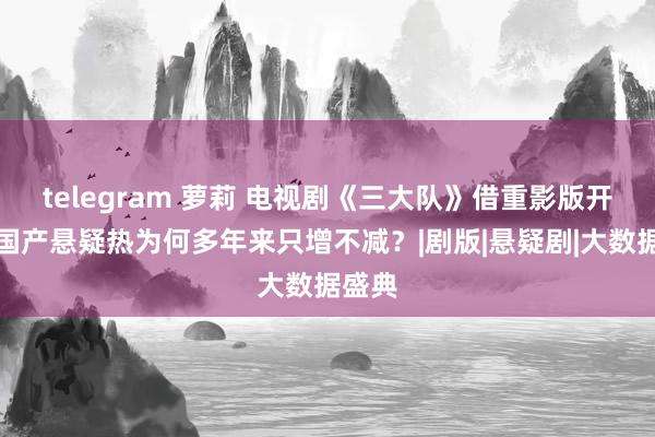 telegram 萝莉 电视剧《三大队》借重影版开播，国产悬疑热为何多年来只增不减？|剧版|悬疑剧|大数据盛典