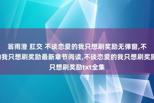 翁雨澄 肛交 不谈恋爱的我只想刷奖励无弹窗，不谈恋爱的我只想刷奖励最新章节阅读，不谈恋爱的我只想刷奖励txt全集