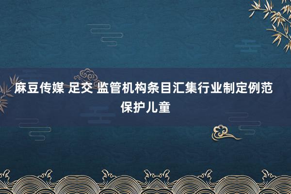 麻豆传媒 足交 监管机构条目汇集行业制定例范 保护儿童