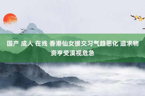 国产 成人 在线 香港仙女援交习气趋恶化 追求物资亨受漠视危急