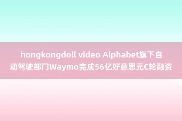 hongkongdoll video Alphabet旗下自动驾驶部门Waymo完成56亿好意思元C轮融资