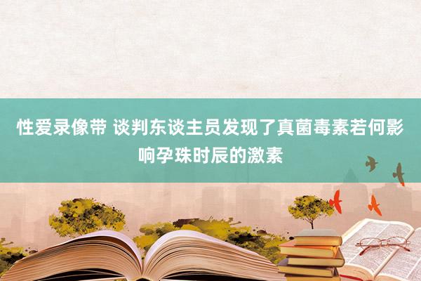 性爱录像带 谈判东谈主员发现了真菌毒素若何影响孕珠时辰的激素