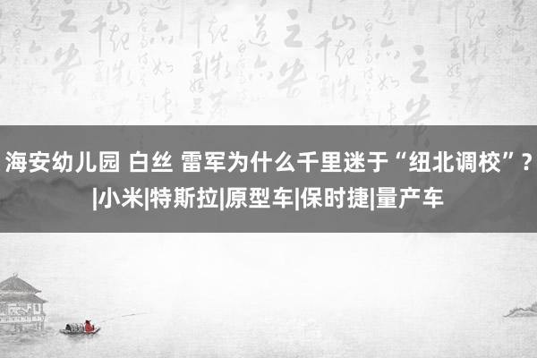 海安幼儿园 白丝 雷军为什么千里迷于“纽北调校”？|小米|特斯拉|原型车|保时捷|量产车