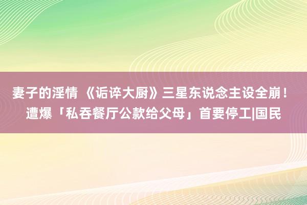 妻子的淫情 《诟谇大厨》三星东说念主设全崩！　遭爆「私吞餐厅公款给父母」首要停工|国民