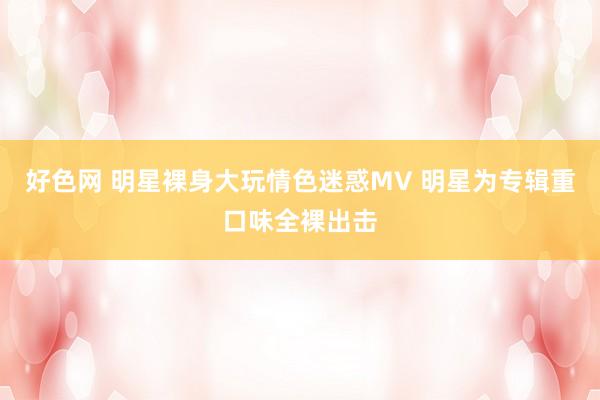 好色网 明星裸身大玩情色迷惑MV 明星为专辑重口味全裸出击